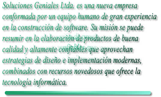 Soluciones Geniales Ltda. es una nueva empresa

conformada por un equipo humano de gran experiencia

en la construccin de software. Su misin se puede

resumir en la elaboracin de productos de buena 

calidad y altamente confiables que aprovechan 

estrategias de diseo e implementacin modernas, 

combinados con recursos novedosos que ofrece la 

tecnologa informtica.