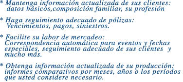 * Mantenga informacin actualizada de sus clientes:  

   datos bsicos,composicin familiar, su profesin



* Haga seguimiento adecuado de plizas:

   Vencimientos, pagos, siniestros.



* Facilite su labor de mercadeo:

  Correspondencia automtica para eventos y fechas

  especiales, seguimiento adecuado de sus clientes  y

  mucho ms.



* Obtenga informacin actualizada de su produccin:

  informes comparativos por meses, aos o los perodos

  que usted considere necesario.
