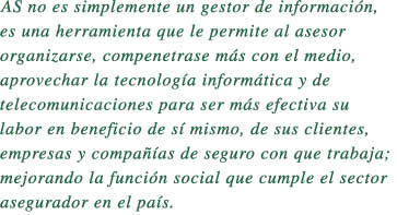 AS no es simplemente un gestor de informacin, 

es una herramienta que le permite al asesor 

organizarse, compenetrase ms con el medio, 

aprovechar la tecnologa informtica y de 

telecomunicaciones para ser ms efectiva su 

labor en beneficio de s mismo, de sus clientes, 

empresas y compaas de seguro con que trabaja;

mejorando la funcin social que cumple el sector 

asegurador en el pas.