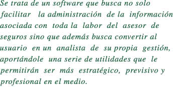 Se trata de un software que busca no solo

facilitar   la administracin  de la  informacin 

asociada con  toda la  labor  del  asesor  de   

seguros sino que adems busca convertir al 

usuario  en un  analista  de  su propia  gestin,

aportndole  una serie de utilidades que  le  

permitirn  ser  ms  estratgico,  previsivo y 

profesional en el medio.